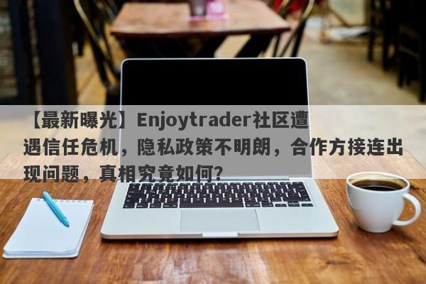 【最新曝光】Enjoytrader社区遭遇信任危机，隐私政策不明朗，合作方接连出现问题，真相究竟如何？-第1张图片-要懂汇圈网