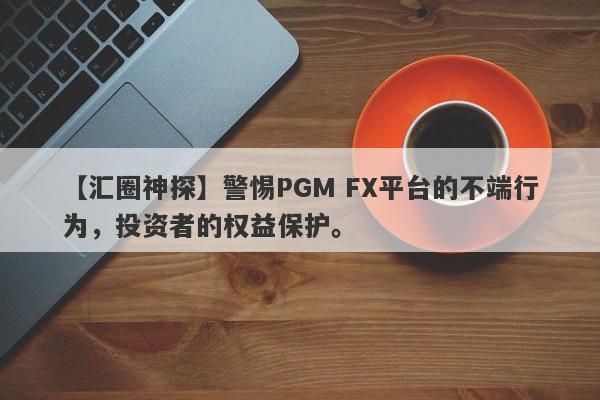 【汇圈神探】警惕PGM FX平台的不端行为，投资者的权益保护。-第1张图片-要懂汇圈网