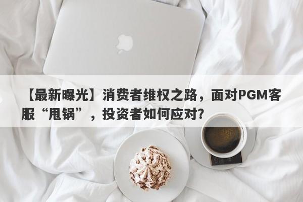 【最新曝光】消费者维权之路，面对PGM客服“甩锅”，投资者如何应对？-第1张图片-要懂汇圈网