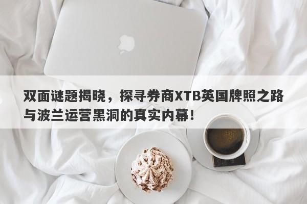 双面谜题揭晓，探寻券商XTB英国牌照之路与波兰运营黑洞的真实内幕！-第1张图片-要懂汇圈网