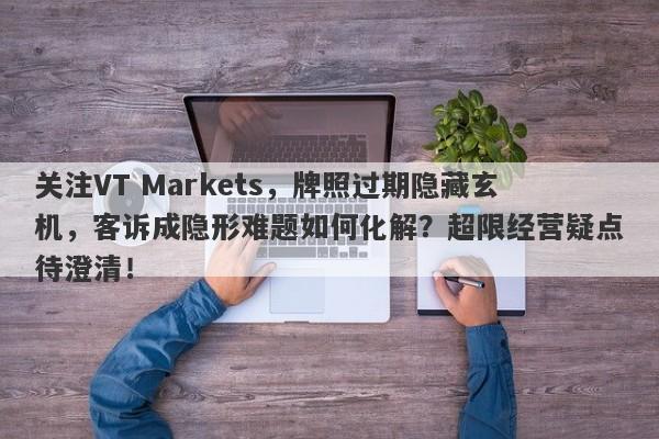 关注VT Markets，牌照过期隐藏玄机，客诉成隐形难题如何化解？超限经营疑点待澄清！-第1张图片-要懂汇圈网