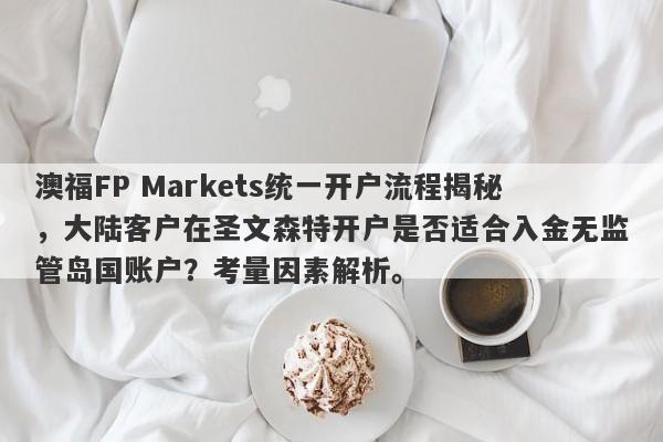 澳福FP Markets统一开户流程揭秘，大陆客户在圣文森特开户是否适合入金无监管岛国账户？考量因素解析。-第1张图片-要懂汇圈网