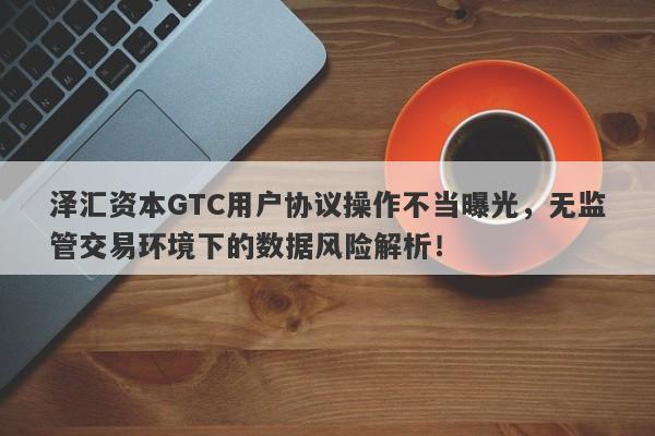 泽汇资本GTC用户协议操作不当曝光，无监管交易环境下的数据风险解析！-第1张图片-要懂汇圈网