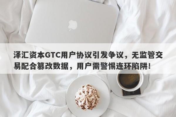 泽汇资本GTC用户协议引发争议，无监管交易配合篡改数据，用户需警惕连环陷阱！-第1张图片-要懂汇圈网