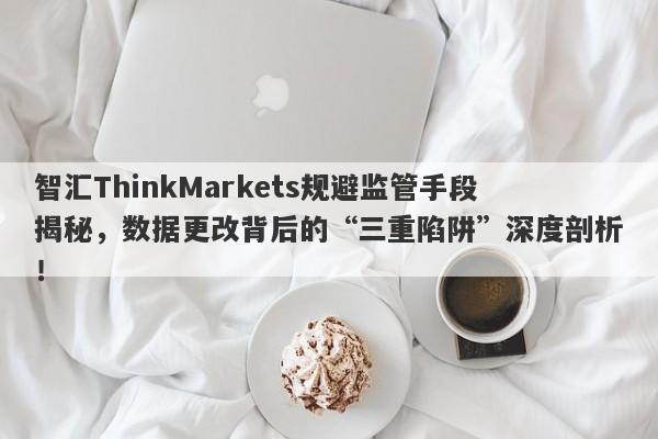 智汇ThinkMarkets规避监管手段揭秘，数据更改背后的“三重陷阱”深度剖析！-第1张图片-要懂汇圈网