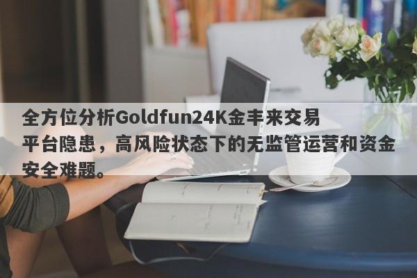 全方位分析Goldfun24K金丰来交易平台隐患，高风险状态下的无监管运营和资金安全难题。-第1张图片-要懂汇圈网