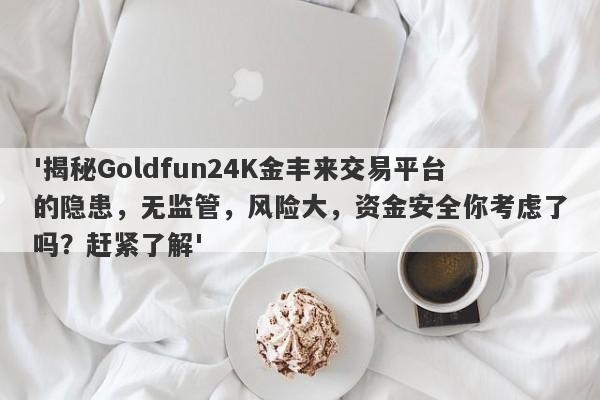 '揭秘Goldfun24K金丰来交易平台的隐患，无监管，风险大，资金安全你考虑了吗？赶紧了解'-第1张图片-要懂汇圈网