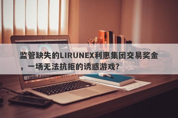 监管缺失的LIRUNEX利惠集团交易奖金，一场无法抗拒的诱惑游戏？-第1张图片-要懂汇圈网