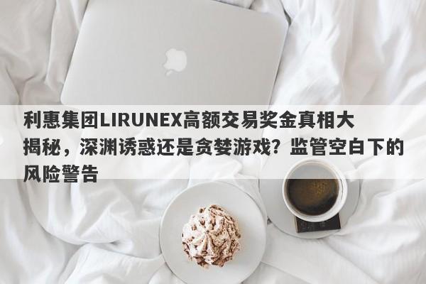 利惠集团LIRUNEX高额交易奖金真相大揭秘，深渊诱惑还是贪婪游戏？监管空白下的风险警告-第1张图片-要懂汇圈网