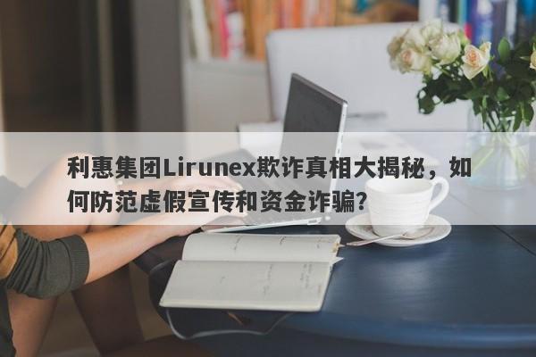 利惠集团Lirunex欺诈真相大揭秘，如何防范虚假宣传和资金诈骗？-第1张图片-要懂汇圈网