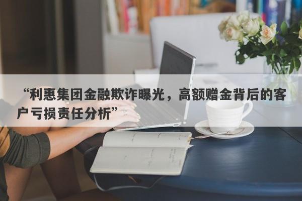 “利惠集团金融欺诈曝光，高额赠金背后的客户亏损责任分析”-第1张图片-要懂汇圈网