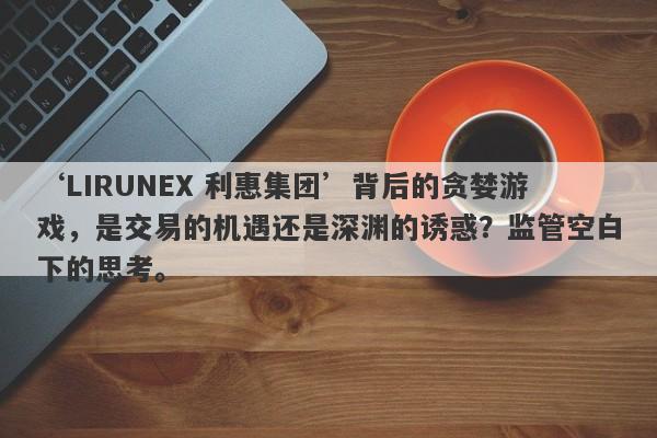 ‘LIRUNEX 利惠集团’背后的贪婪游戏，是交易的机遇还是深渊的诱惑？监管空白下的思考。-第1张图片-要懂汇圈网