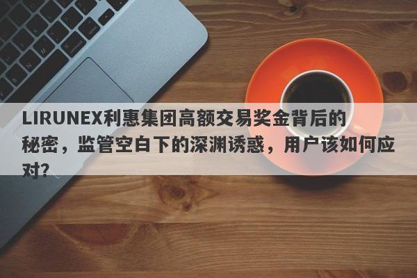 LIRUNEX利惠集团高额交易奖金背后的秘密，监管空白下的深渊诱惑，用户该如何应对？-第1张图片-要懂汇圈网