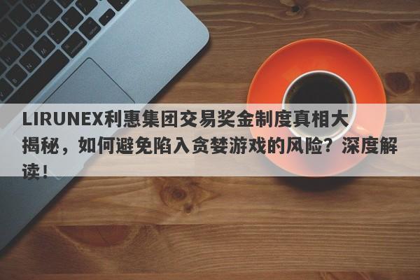 LIRUNEX利惠集团交易奖金制度真相大揭秘，如何避免陷入贪婪游戏的风险？深度解读！-第1张图片-要懂汇圈网