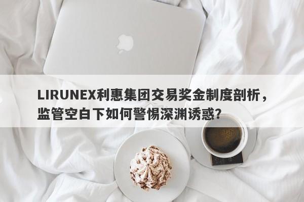 LIRUNEX利惠集团交易奖金制度剖析，监管空白下如何警惕深渊诱惑？-第1张图片-要懂汇圈网