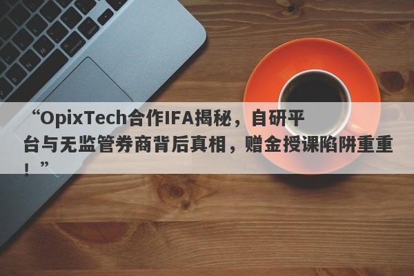 “OpixTech合作IFA揭秘，自研平台与无监管券商背后真相，赠金授课陷阱重重！”-第1张图片-要懂汇圈网