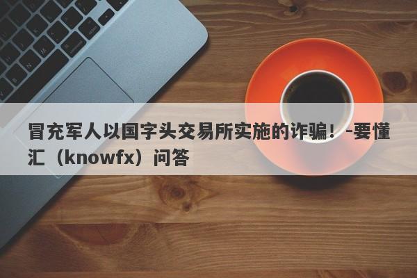 冒充军人以国字头交易所实施的诈骗！-要懂汇（knowfx）问答-第1张图片-要懂汇圈网