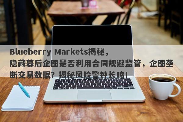 Blueberry Markets揭秘，隐藏幕后企图是否利用合同规避监管，企图垄断交易数据？揭秘风险警钟长鸣！-第1张图片-要懂汇圈网