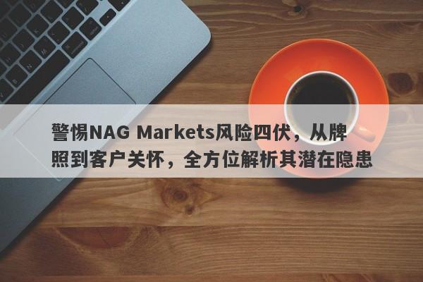 警惕NAG Markets风险四伏，从牌照到客户关怀，全方位解析其潜在隐患-第1张图片-要懂汇圈网