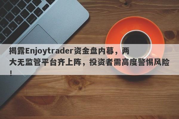 揭露Enjoytrader资金盘内幕，两大无监管平台齐上阵，投资者需高度警惕风险！-第1张图片-要懂汇圈网