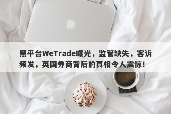 黑平台WeTrade曝光，监管缺失，客诉频发，英国券商背后的真相令人震惊！-第1张图片-要懂汇圈网