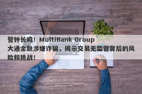 警钟长鸣！MultiBank Group大通金融涉嫌诈骗，揭示交易无监管背后的风险和挑战！-第1张图片-要懂汇圈网