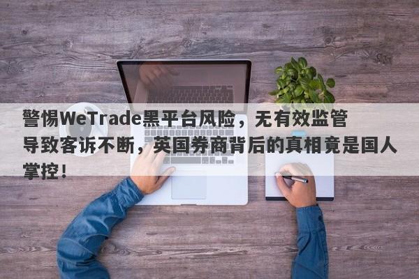 警惕WeTrade黑平台风险，无有效监管导致客诉不断，英国券商背后的真相竟是国人掌控！-第1张图片-要懂汇圈网