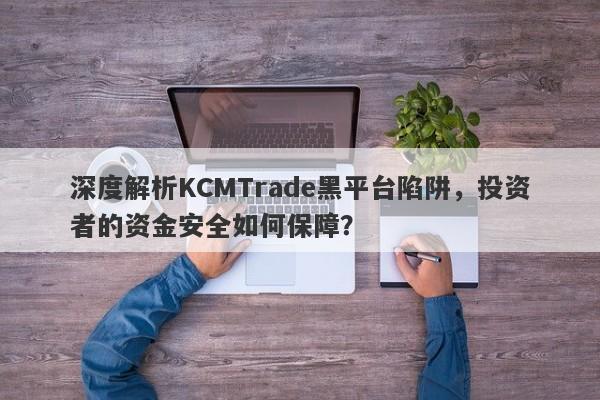 深度解析KCMTrade黑平台陷阱，投资者的资金安全如何保障？-第1张图片-要懂汇圈网