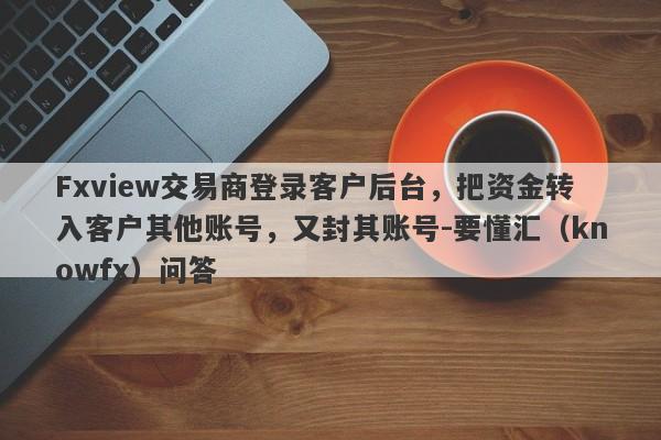 Fxview交易商登录客户后台，把资金转入客户其他账号，又封其账号-要懂汇（knowfx）问答-第1张图片-要懂汇圈网