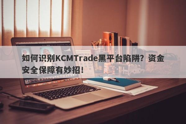 如何识别KCMTrade黑平台陷阱？资金安全保障有妙招！-第1张图片-要懂汇圈网