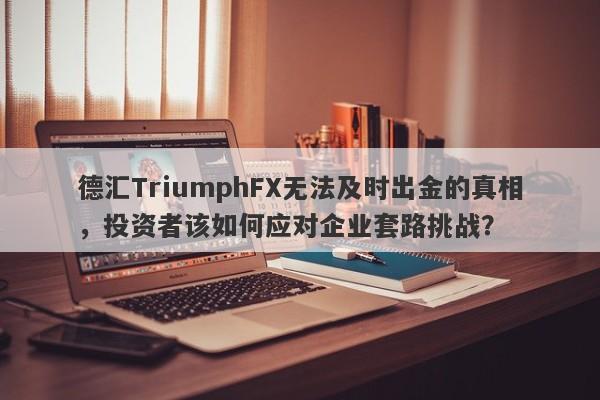 德汇TriumphFX无法及时出金的真相，投资者该如何应对企业套路挑战？-第1张图片-要懂汇圈网