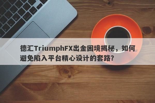 德汇TriumphFX出金困境揭秘，如何避免陷入平台精心设计的套路？-第1张图片-要懂汇圈网