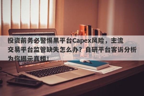 投资前务必警惕黑平台Capex风险，主流交易平台监管缺失怎么办？自研平台客诉分析为你揭示真相！-第1张图片-要懂汇圈网