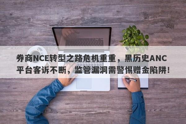 券商NCE转型之路危机重重，黑历史ANC平台客诉不断，监管漏洞需警惕赠金陷阱！-第1张图片-要懂汇圈网