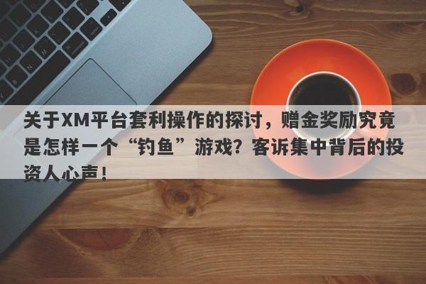 关于XM平台套利操作的探讨，赠金奖励究竟是怎样一个“钓鱼”游戏？客诉集中背后的投资人心声！-第1张图片-要懂汇圈网