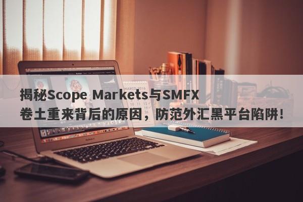 揭秘Scope Markets与SMFX卷土重来背后的原因，防范外汇黑平台陷阱！-第1张图片-要懂汇圈网