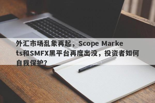 外汇市场乱象再起，Scope Markets和SMFX黑平台再度出没，投资者如何自我保护？-第1张图片-要懂汇圈网