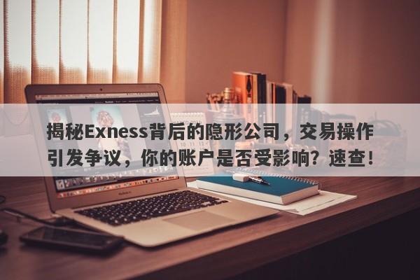 揭秘Exness背后的隐形公司，交易操作引发争议，你的账户是否受影响？速查！-第1张图片-要懂汇圈网