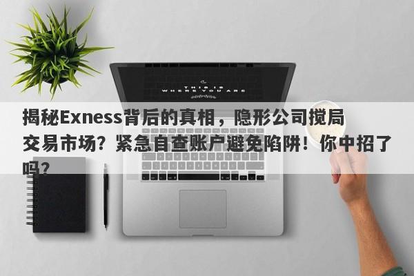 揭秘Exness背后的真相，隐形公司搅局交易市场？紧急自查账户避免陷阱！你中招了吗？-第1张图片-要懂汇圈网