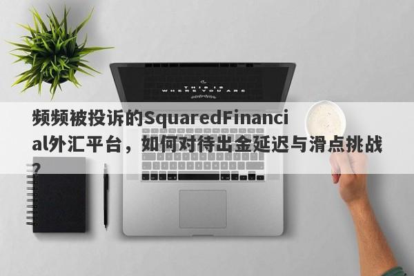 频频被投诉的SquaredFinancial外汇平台，如何对待出金延迟与滑点挑战？-第1张图片-要懂汇圈网