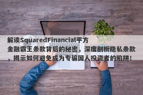 解读SquaredFinancial平方金融霸王条款背后的秘密，深度剖析隐私条款，揭示如何避免成为专骗国人投资者的陷阱！-第1张图片-要懂汇圈网