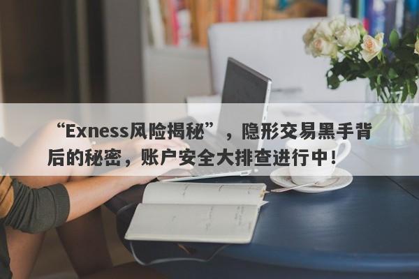 “Exness风险揭秘”，隐形交易黑手背后的秘密，账户安全大排查进行中！-第1张图片-要懂汇圈网