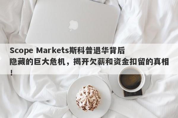 Scope Markets斯科普退华背后隐藏的巨大危机，揭开欠薪和资金扣留的真相！-第1张图片-要懂汇圈网