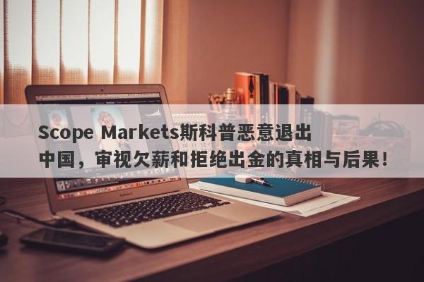 Scope Markets斯科普恶意退出中国，审视欠薪和拒绝出金的真相与后果！-第1张图片-要懂汇圈网