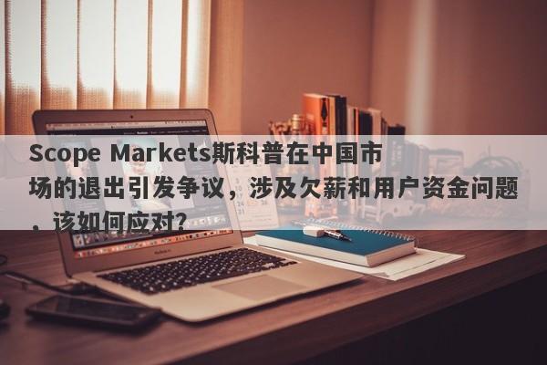 Scope Markets斯科普在中国市场的退出引发争议，涉及欠薪和用户资金问题，该如何应对？-第1张图片-要懂汇圈网