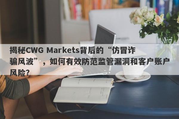 揭秘CWG Markets背后的“仿冒诈骗风波”，如何有效防范监管漏洞和客户账户风险？-第1张图片-要懂汇圈网