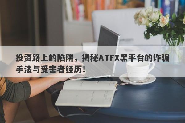 投资路上的陷阱，揭秘ATFX黑平台的诈骗手法与受害者经历！-第1张图片-要懂汇圈网