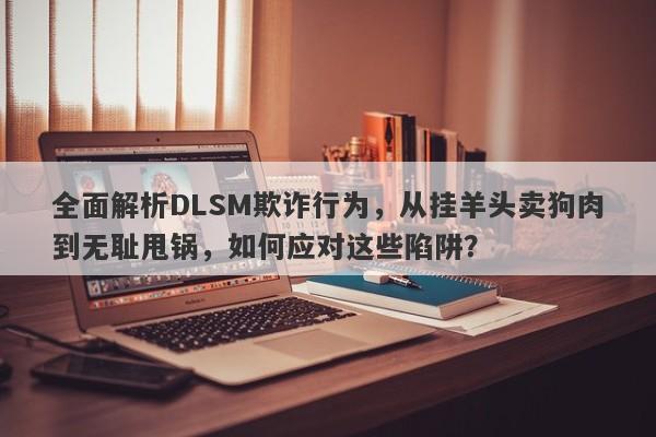 全面解析DLSM欺诈行为，从挂羊头卖狗肉到无耻甩锅，如何应对这些陷阱？-第1张图片-要懂汇圈网