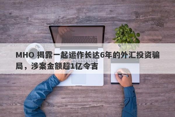 MHO 揭露一起运作长达6年的外汇投资骗局，涉案金额超1亿令吉-第1张图片-要懂汇圈网