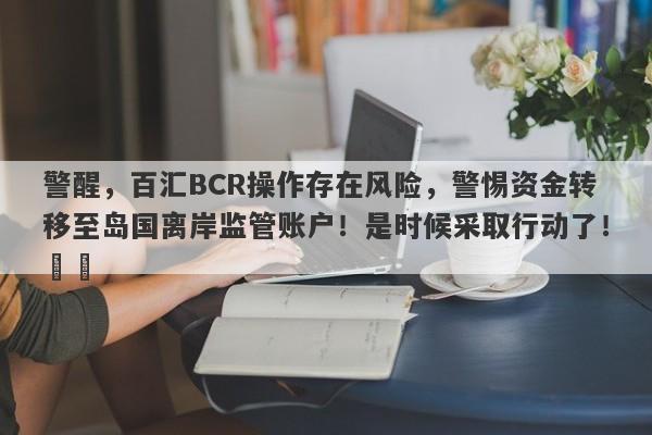 警醒，百汇BCR操作存在风险，警惕资金转移至岛国离岸监管账户！是时候采取行动了！​​-第1张图片-要懂汇圈网